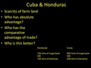 Cuba & Honduras
• Scarcity of farm land
• Who has absolute
advantage?
• Who has the
comparative
advantage of trade?
• Why is this better?
Cuba:
600 tons of sugar/year
OR
200 tons of bananas
Honduras:
100 tons of sugar/year
OR
100 tons of bananas
 