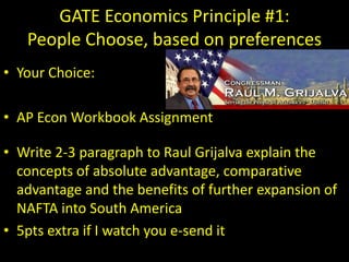 GATE Economics Principle #1:
People Choose, based on preferences
• Your Choice:
• AP Econ Workbook Assignment
• Write 2-3 paragraph to Raul Grijalva explain the
concepts of absolute advantage, comparative
advantage and the benefits of further expansion of
NAFTA into South America
• 5pts extra if I watch you e-send it
 