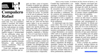 Diario La Hora, Ecuador, 15 de febrero de 2014, Sección de Opinión, p. A5

Compañero
Rafael
Te escribo a nombre mío, de
nadie más. Soy un ciudadano,
común y corriente. De compañerismo entre los dos creo que
no hay nada porque un compañero es quien trata con sentido
de igualdad a sus pares y eso
implica respeto y reciprocidad.
Tú me calificarás como enemigo, no me importa, deberías
pensar que los gobiernos se
sostienen con elecciones y que
perderlas no significa desestabilizarlos, sino alternarlos,
rotarlos, cambiarlos. Para eso
sirve la democracia.
Votar por cualquier opción
política es lo que hace que un

país sea libre, como el nuestro.
Cambiar al partido que gobierna
no es desestabilizar al gobierno,
porque con o sin ese partido la
democracia y las instituciones
no dejan de existir. Tu partido
y tú no son el gobierno, son un
grupo de personas encargadas
de administrarlo. Me recuerdas
a Luis XIV cuando dijo "el estado soy yo", pero eso fue hace
cuatro siglos y en un contexto
de absolutismo. Ustedes representan una opción política, válida como todas. Sí la sociedad
prefiere otra opción es necesario
aceptarla, respetarla y felicitarla. Eso es lo que hace un demócrata y lo que no haría un absolutista.
En una democracia sana no
existen los enemigos, existen los
contrincantes que compiten por
el poder. Ver enemigos por todas
partes convierte a la política en
una permanente conspiración y
a la democracia en una abstracción innecesaria o imposible.

Cuando hay contrincantes y no
enemigos, la política es una disputa en construcción y un lugar
de encuentro de las posiciones
que se oponen y convergen,
que acuerdan y colaboran. En
un contexto de conspiradores,
enemigos y traidores es imposible respetar al otro y respetar su
opinión que es tan válida como
la de cualquiera.
Es innecesario que nos trates
como niños. Ser o no ser engañados es un eufemismo que no
nos describe como sociedad. A
nosotros corresponde el derecho
a elegir libremente y en secreto
sobre cuál es la opción política
que queremos al frente nuestros
gobiernos. Tampoco es justo que
seamos calificados en bandos,
de buenos y malos, de simpatizantes y opositores, de amigos y
enemigos. Somos una sociedad
diversa y pluralista. Es imposible que existan solamente dos
opciones. Existen miles de criterios, preferencias, opiniones y

dudas. Algunas convergen parcialmente, por segmentos, otras
divergen de miles de maneras.
Es muy poco inteligente creer
que los ecuatorianos tengamos
el mismo criterio simplificador
de la vida y de la política.
Ganar o perder unas elecciones no dan mayor o menor
valor a las personas, solamente
definen una circunstancial situación electoral. Te felicito por
haber ganado tantas elecciones,
pero eso no te da el derecho a
insultar y a menospreciar a las
personas que tenemos idéntico
derecho al tuyo para interesarnos en la política aun sin ganar
una elección. ¿Cómo te verás
después de unos arios cuando ya
no ganes elecciones? ¿Desmoralizado, inútil, vacío?
Estás a tiempo de cambiar
de actitud. Aunque lideras un
momento de cambios tienes que
aceptar que nada es para siempre.
ghidalgoandrade@usal.es

 