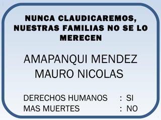 NUNCA CLAUDICAREMOS, 
NUESTRAS FAMILIAS NO SE LO 
MERECEN 
AMAPANQUI MENDEZ 
MAURO NICOLAS 
DERECHOS HUMANOS : SI 
MAS MUERTES : NO 
 