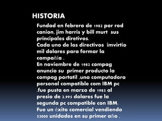 HISTORIA
Fundad en febrero de 1982 por rod
canion, jim harris y bill murt sus
principales diretivos.
Cada uno de los directivos imvirtio
mil dolares para formar la
compañía .
En noviembre de 1982 compag
anuncio su primer producto la
compag portatil ,una computadora
personal compatible com IBM pc
.fue pusta en marzo de 1983 al
presio de 2.995 dolares fue la
segunda pc compatible con IBM.
Fue un éxito comercial vendiendo
53000 unidades en su primer año .