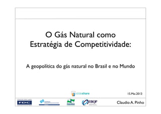 Claudio A. Pinho!
15.Mai.2013
O Gás Natural como
Estratégia de Competitividade:
A geopolítica do gás natural no Brasil e no Mundo
 