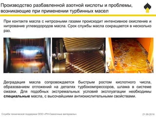Производство разбавленной азотной кислоты и проблемы,
возникающие при применении турбинных масел
При контакте масла с нитрозными газами происходит интенсивное окисление и
нитрование углеводородов масла. Срок службы масла сокращается в несколько
раз.
Деградация масла сопровождается быстрым ростом кислотного числа,
образованием отложений на деталях турбокомпрессоров, шлама в системе
смазки. Для подобных экстремальных условий эксплуатации необходимы
специальные масла, с высочайшими антиокислительными свойствами.
Служба технической поддержки ООО «РН-Смазочные материалы» 21.09.2014
 