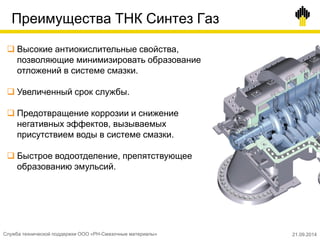 Преимущества ТНК Синтез Газ
 Высокие антиокислительные свойства,
позволяющие минимизировать образование
отложений в системе смазки.
 Увеличенный срок службы.
 Предотвращение коррозии и снижение
негативных эффектов, вызываемых
присутствием воды в системе смазки.
 Быстрое водоотделение, препятствующее
образованию эмульсий.
Служба технической поддержки ООО «РН-Смазочные материалы» 21.09.2014
 