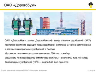ОАО «Дорогобуж»
ОАО «Дорогобуж», ранее Дорогобужский завод азотных удобрений (ЗАУ),
является одним из ведущих производителей аммиака, а также комплексных
и азотных минеральных удобрений в России.
Мощность по аммиаку составляет около 500 тыс. тонн/год
Мощность по производству аммиачной селитры – около 900 тыс. тонн/год
Комплексных удобрений (NPK) – около 550 тыс. тонн/год.
Служба технической поддержки ООО «РН-Смазочные материалы» 21.09.2014
 