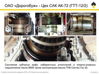 ОАО «Дорогобуж» - Цех САК АК-72 (ГТТ-12/2)
Состояние зубчатых муфт, лабиринтных уплотнений и опорно-упорных
подшипников после 8000 часов эксплуатации масла ТНК Синтез Газ 32.
Служба технической поддержки ООО «РН-Смазочные материалы» 21.09.2014
 