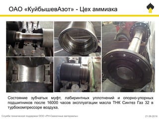 ОАО «КуйбышевАзот» - Цех аммиака
Состояние зубчатых муфт, лабиринтных уплотнений и опорно-упорных
подшипников после 16000 часов эксплуатации масла ТНК Синтез Газ 32 в
турбокомпрессоре воздуха.
Служба технической поддержки ООО «РН-Смазочные материалы» 21.09.2014
 