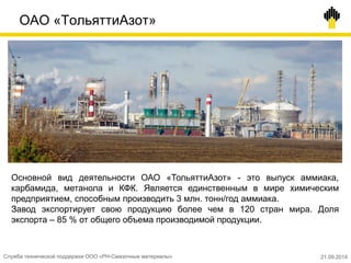 ОАО «ТольяттиАзот»
Основной вид деятельности ОАО «ТольяттиАзот» - это выпуск аммиака,
карбамида, метанола и КФК. Является единственным в мире химическим
предприятием, способным производить 3 млн. тонн/год аммиака.
Завод экспортирует свою продукцию более чем в 120 стран мира. Доля
экспорта – 85 % от общего объема производимой продукции.
Служба технической поддержки ООО «РН-Смазочные материалы» 21.09.2014
 