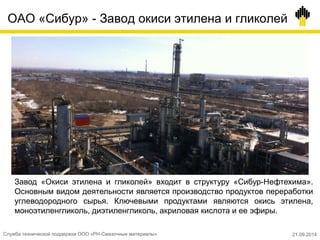 ОАО «Сибур» - Завод окиси этилена и гликолей
Служба технической поддержки ООО «РН-Смазочные материалы» 21.09.2014
Завод «Окиси этилена и гликолей» входит в структуру «Сибур-Нефтехима».
Основным видом деятельности является производство продуктов переработки
углеводородного сырья. Ключевыми продуктами являются окись этилена,
моноэтиленгликоль, диэтиленгликоль, акриловая кислота и ее эфиры.
 