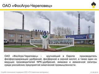 ОАО «ФосАгро-Череповец»
Служба технической поддержки ООО «РН-Смазочные материалы» 21.09.2014
ОАО «ФосАгро-Череповец» - крупнейший в Европе производитель
фосфорсодержащих удобрений, фосфорной и серной кислот, а также один из
ведущих производителей NPK-удобрений, аммиака и аммиачной селитры
среди российских предприятий химической промышленности.
 