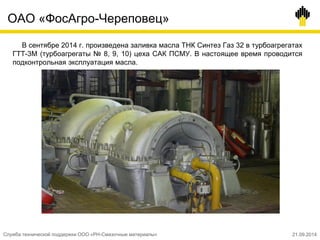 ОАО «ФосАгро-Череповец»
В сентябре 2014 г. произведена заливка масла ТНК Синтез Газ 32 в турбоагрегатах
ГТТ-3М (турбоагрегаты № 8, 9, 10) цеха САК ПСМУ. В настоящее время проводится
подконтрольная эксплуатация масла.
Служба технической поддержки ООО «РН-Смазочные материалы» 21.09.2014
 