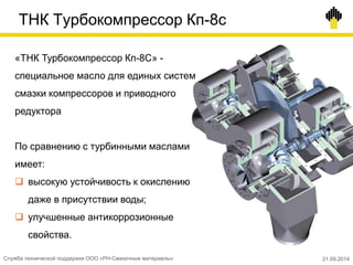 ТНК Турбокомпрессор Кп-8с
«ТНК Турбокомпрессор Кп-8С» -
специальное масло для единых систем
смазки компрессоров и приводного
редуктора
По сравнению с турбинными маслами
имеет:
 высокую устойчивость к окислению
даже в присутствии воды;
 улучшенные антикоррозионные
свойства.
Служба технической поддержки ООО «РН-Смазочные материалы» 21.09.2014
 