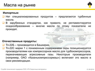 Масла на рынке
Импортные:
 Нет специализированных продуктов – предлагаются турбинные
масла.
 В зарубежных стандартах, как правило, не регламентируется
осадкообразование – многие масла по этому показателю не
проходят.
Отечественные продукты:
 Тп-22Б – производится в Башкирии.
 Тп-22С марки 1 с пониженным содержанием серы позиционируется
производителями как компрессорное масло для турбокомпрессоров,
перекачивающих агрессивные газы. Некоторые производители
(например, ОАО «Казанькомпрессормаш») включают это масло в
свои рекомендации.
Служба технической поддержки ООО «РН-Смазочные материалы» 21.09.2014
 