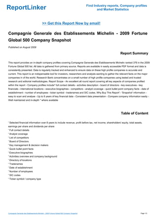 Find Industry reports, Company profiles
ReportLinker                                                                                       and Market Statistics



                                           >> Get this Report Now by email!

Compagnie Generale des Etablissements Michelin - 2009 Fortune
Global 500 Company Snapshot
Published on August 2009

                                                                                                                 Report Summary

This report provides an in-depth company profiles covering Compagnie Generale des Etablissements Michelin ranked 376 in the 2009
Fortune Global 500 list. All data is gathered from primary source. Reports are available in easily accessible PDF format and data is
consistently presented. Data is regularly tracked and enhanced to ensure data on these high profile companies is accurate and
current. This report is an indispensable tool for investors, researchers and analysts wanting to gather the relevant facts on the major
companies in of the world. Research Bank concentrates on a small number of high profile companies using tested and trusted
research and editorial methodologies. Report Scope - An excellent all round report covering all key aspects of companies profiled
within the report - Company profiles include* full contact details - activities description - board of directors - key executives - key
financials - international locations - executive biographies - competitors - analyst coverage - quick bullet point company facts - date of
establishment - number of employees - ticker symbol - tradenames and SIC codes. Why Buy This Report' - 'Snapshot' information -
easy to scan and analyse - Up to 8 years of key financial data - Consistent data presentation - Compare company information easily -
Well maintained and in-depth * where available




                                                                                                                  Table of Content

' Selected financial information over 8 years to include revenue, profit before tax, net income, shareholders' equity, total assets,
earnings per share and dividends per share
' Full contact details
' Analyst coverage
' List of competitors
' Board of Directors
' Key management & decision makers
' Quick bullet point facts
' Executive biographies
' Activities overview and company background
' Directory of locations
' Tradenames
' Date of establishment
' Number of employees
' SIC codes
' Ticker symbol / company type




Compagnie Generale des Etablissements Michelin - 2009 Fortune Global 500 Company Snapshot                                            Page 1/3
 