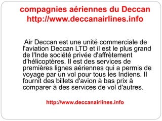 compagnies aériennes du Deccan
http://www.deccanairlines.info
Air Deccan est une unité commerciale de
l'aviation Deccan LTD et il est le plus grand
de l'Inde société privée d'affrètement
d'hélicoptères. Il est des services de
premières lignes aériennes qui a permis de
voyage par un vol pour tous les Indiens. Il
fournit des billets d'avion à bas prix à
comparer à des services de vol d'autres.
http://www.deccanairlines.info
 