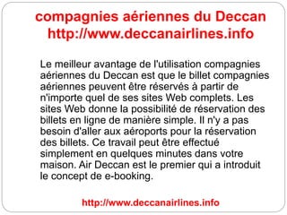 compagnies aériennes du Deccan
http://www.deccanairlines.info
Le meilleur avantage de l'utilisation compagnies
aériennes du Deccan est que le billet compagnies
aériennes peuvent être réservés à partir de
n'importe quel de ses sites Web complets. Les
sites Web donne la possibilité de réservation des
billets en ligne de manière simple. Il n'y a pas
besoin d'aller aux aéroports pour la réservation
des billets. Ce travail peut être effectué
simplement en quelques minutes dans votre
maison. Air Deccan est le premier qui a introduit
le concept de e-booking.
http://www.deccanairlines.info
 