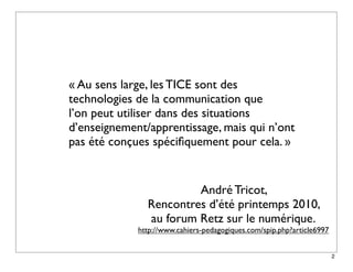« Au sens large, les TICE sont des
technologies de la communication que
l’on peut utiliser dans des situations
d’enseignement/apprentissage, mais qui n’ont
pas été conçues spéciﬁquement pour cela. »


                        André Tricot,
               Rencontres d’été printemps 2010,
               au forum Retz sur le numérique.
             http://www.cahiers-pedagogiques.com/spip.php?article6997


                                                                        2
 