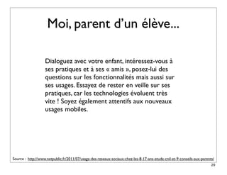 Moi, parent d’un élève...

                   Dialoguez avec votre enfant, intéressez-vous à
                   ses pratiques et à ses « amis », posez-lui des
                   questions sur les fonctionnalités mais aussi sur
                   ses usages. Essayez de rester en veille sur ses
                   pratiques, car les technologies évoluent très
                   vite ! Soyez également attentifs aux nouveaux
                   usages mobiles.




Source : http://www.netpublic.fr/2011/07/usage-des-reseaux-sociaux-chez-les-8-17-ans-etude-cnil-et-9-conseils-aux-parents/
                                                                                                                        29
 