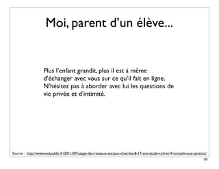 Moi, parent d’un élève...


                   Plus l’enfant grandit, plus il est à même
                   d’échanger avec vous sur ce qu’il fait en ligne.
                   N’hésitez pas à aborder avec lui les questions de
                   vie privée et d’intimité.




Source : http://www.netpublic.fr/2011/07/usage-des-reseaux-sociaux-chez-les-8-17-ans-etude-cnil-et-9-conseils-aux-parents/
                                                                                                                        30
 