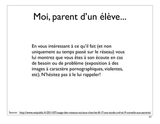 Moi, parent d’un élève...

                   En vous intéressant à ce qu’il fait (et non
                   uniquement au temps passé sur le réseau) vous
                   lui montrez que vous êtes à son écoute en cas
                   de besoin ou de problème (exposition à des
                   images à caractère pornographiques, violentes,
                   etc). N’hésitez pas à le lui rappeler!




Source : http://www.netpublic.fr/2011/07/usage-des-reseaux-sociaux-chez-les-8-17-ans-etude-cnil-et-9-conseils-aux-parents/
                                                                                                                        31
 