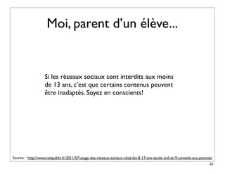 Moi, parent d’un élève...


                   Si les réseaux sociaux sont interdits aux moins
                   de 13 ans, c’est que certains contenus peuvent
                   être inadaptés. Soyez en conscients!




Source : http://www.netpublic.fr/2011/07/usage-des-reseaux-sociaux-chez-les-8-17-ans-etude-cnil-et-9-conseils-aux-parents/
                                                                                                                        32
 