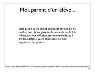 Moi, parent d’un élève...


                   Expliquez à votre enfant qu’il n’est pas anodin de
                   publier une photo gênante de ses amis ou de lui-
                   même, car leur diffusion est incontrôlable, et il
                   est très difﬁcile, voire impossible, de faire
                   supprimer des photos.




Source : http://www.netpublic.fr/2011/07/usage-des-reseaux-sociaux-chez-les-8-17-ans-etude-cnil-et-9-conseils-aux-parents/
                                                                                                                        35
 