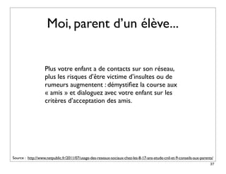 Moi, parent d’un élève...


                   Plus votre enfant a de contacts sur son réseau,
                   plus les risques d’être victime d’insultes ou de
                   rumeurs augmentent : démystiﬁez la course aux
                   « amis » et dialoguez avec votre enfant sur les
                   critères d’acceptation des amis.




Source : http://www.netpublic.fr/2011/07/usage-des-reseaux-sociaux-chez-les-8-17-ans-etude-cnil-et-9-conseils-aux-parents/
                                                                                                                        37
 