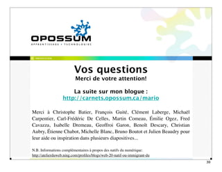 PRÉSENTATION




                         Vos questions
                          Merci de votre attention!

                      La suite sur mon blogue :
                  http://carnets.opossum.ca/mario

Merci à Christophe Batier, François Guité, Clément Laberge, Michaël
Carpentier, Carl-Frédéric De Celles, Martin Comeau, Émilie Ogez, Fred
Cavazza, Isabelle Dremeau, Geoffroi Garon, Benoît Descary, Christian
Aubry, Étienne Chabot, Michelle Blanc, Bruno Boutot et Julien Beaudry pour
leur aide ou inspiration dans plusieurs diapositives...

N.B. Informations complémentaires à propos des natifs du numérique:
http://atelierduweb.ning.com/proﬁles/blogs/web-20-natif-ou-immigrant-du
                                                                             39
 