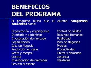 BENEFICIOS DEL PROGRAMA El programa busca que el alumno  comprenda conceptos  como: Organización y organigrama Control de calidad Directorio y accionistas Recursos Humanos Investigación de mercado Publicidad Capitalización Plan de Negocios Idea de Negocio Precios Producción en serie Productividad Venta y compra Oferta y demanda Control Gerencia Investigación de mercados Utilidades Servicio al cliente 