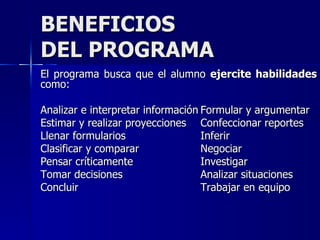 BENEFICIOS DEL PROGRAMA El programa busca que el alumno  ejercite habilidades  como: Analizar e interpretar información Formular y argumentar Estimar y realizar proyecciones Confeccionar reportes Llenar formularios Inferir Clasificar y comparar Negociar Pensar críticamente Investigar Tomar decisiones Analizar situaciones Concluir Trabajar en equipo 