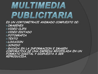 ES UN CORTOMETRAJE ANIMADO COMPUESTO DE:
IMAGENES
VIDEO CLIPS
VIDEO EDITADO
FOTOGRAFIA
TEXTO
LOCUCION
SONIDO
BASADA EN LA INFORMACION E IMAGEN
CORPORATIVA DE UNA EMPRESA RECOPILADA EN UN
FORMATO DIGITAL Y DISPUESTA A SER
REPRODUCIDA.
 