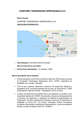 COMPAÑIA TRANSMISORA NORPERUANA S.A.C
Razón Social:
COMPAÑIA TRANSMISORA NORPERUANA S.A.C
UBICACIÓN GEOGRAFICA.
.
 Tipo Empresa: Sociedad Anónima Cerrada
Año de inicio de la concesión
 Fecha Inicio Actividades: 12 / Octubre / 2005
Breve descripción de la empresa
 El 8 de noviembre de 2019 se concretó la venta del 100% de las acciones
de Compañía Transmisora Norperuana S.R.L (“CTN”), subsidiaria de
Goldfields Ltd, al grupo Tránseles
 CTN es una empresa dedicada a servicios de transmisión eléctrica y
propietaria de la concesión perpetua de la Línea de Transmisión L-2263
(Subestación Cajamarca Norte – Subestación Cerro Corona)
 La línea de transmisión (de 220kV) tiene una extensión de 33.9km y una
capacidad máxima de 120 MW. Se encuentra ubicada en el departamento
y provincia de Cajamarca y pertenece al Sistema Complementario de
Transmisión (de libre negociación) brindando servicios de transmisión a
Goldfields La Cima S.A. (“La Cima”), Compañía Minera Coimolache
(compañía relacionada y operada por Buenaventura) y a las comunidades
locales a través de Electro norte S.A. (“ENSA”)
 