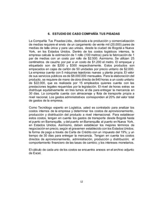 12
6. ESTUDIO DE CASO COMPAÑÍA TUS PISADAS
La Compañía Tus Pisadas Ltda., dedicada a la producción y comercialización
de medias requiere el envío de un cargamento de veinte mil (20.000) pares de
medias de talla única y para uso unisex, desde la ciudad de Bogotá a Nueva
York, en los Estados Unidos. Dentro de los costos logísticos internos, la
empresa calcula la estimación de 1 rollo (100 metros) para la fabricación de 1
par de medias con un costo por rollo de $2.500. Asimismo. Se utilizan 25
centímetros de caucho por par a un costo de $1.200 el metro. El empaque y
etiquetado son de $200 y $300 respectivamente. Estos productos son
empacados en cajas de cartón de 50 unidades por precio unitario de $2.000.
La empresa cuenta con 5 máquinas tejedoras nuevas y planta propia. El valor
de sus servicios públicos es de $8.000.000 mensuales. Para la elaboración del
producto, se requiere de mano de obra directa de 840 horas a un costo unitario
de $22.000, que es realizada por 15 empleados quienes cuenta con las
prestaciones legales requeridas por la legislación. El nivel de horas extras se
distribuye equitativamente en tres turnos al día para entregar la mercancía en
30 días. La compañía cuenta con almacenaje y flota de transporte propia a
nivel nacional. Los gastos administrativos corresponden al 20% del valor total
de gastos de la empresa.
Como Tecnólogo experto en Logística, usted es contratado para analizar los
costos internos de la empresa y determinar los costos de aprovisionamiento,
producción y distribución del producto a nivel internacional. Para establecer
estos costos, tengan en cuenta los gastos de transporte desde Bogotá hasta
el puerto en Barranquilla, y del puerto en Barranquilla al puerto en Nueva York,
en Estados Unidos. Asimismo, deben establecer los mejores términos de
negociación en precio, según el gravamen establecido con los Estados Unidos;
la forma de pago a través de Carta de Crédito con un impuesto del 19%; y un
tiempo de 30 días para entregar la mercancía. Tengan en cuenta los costos
directos de aprovisionamiento, administración, producción y distribución; el
comportamiento financiero de las tasas de cambio; y los intereses monetarios.
El cálculo de cada uno de los costos se encuentra anexos en el archivo adjunto
de Excel.
 