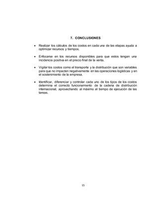 15
7. CONCLUSIONES
 Realizar los cálculos de los costos en cada una de las etapas ayuda a
optimizar recursos y tiempos.
 Enfocarse en los recursos disponibles para que estos tengan una
incidencia positiva en el precio final de la venta.
 Vigilar los costos como el transporte y la distribución que son variables
para que no impacten negativamente en las operaciones logísticas y en
el sostenimiento de la empresa.
 Identificar, diferenciar y controlar cada uno de los tipos de los costos
determina el correcto funcionamiento de la cadena de distribución
internacional, aprovechando al máximo el tiempo de ejecución de las
tareas.
 