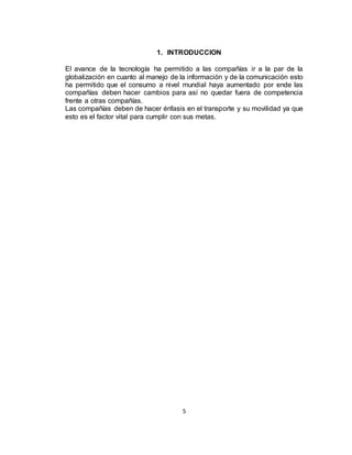 5
1. INTRODUCCION
El avance de la tecnología ha permitido a las compañías ir a la par de la
globalización en cuanto al manejo de la información y de la comunicación esto
ha permitido que el consumo a nivel mundial haya aumentado por ende las
compañías deben hacer cambios para así no quedar fuera de competencia
frente a otras compañías.
Las compañías deben de hacer énfasis en el transporte y su movilidad ya que
esto es el factor vital para cumplir con sus metas.
 