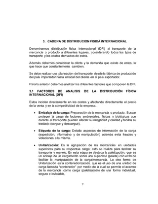 7
3. CADENA DE DISTRIBUCION FISICA INTERNACIONAL
Denominamos distribución física internacional (DFI) al transporte de la
mercancía o producto a diferentes lugares, considerando todos los tipos de
transporte y los costos derivados de estos.
Además debemos considerar la oferta y la demanda que existe de estos, lo
que hace que constantemente cambien.
Se debe realizar una planeación del transporte desde la fábrica de producción
del país importador hasta el local del cliente en el país exportador.
Para lo anterior debemos analizar los diferentes factores que componen la DFI.
3.1 FACTORES DE ANALISIS DE LA DISTRIBUCIÓN FÍSICA
INTERNACIONAL (DFI)
Estos inciden directamente en los costos y afectando directamente el precio
de la venta y en la competitividad de la empresa.
 Embalaje de la carga: Preparación de la mercancía o producto. Buscar
proteger la carga de factores ambientales, físicos y biológicos que
durante el transporte puedan afectar su integridad y calidad y facilita su
traslado (cargue y descargue).
 Etiqueta de la carga: Detalla aspectos de información de la carga
(expedición, informativo y de manipulación) además evita fraudes y
violaciones a la misma.
 Unitarización: Es la agrupación de las mercancías en unidades
superiores para su respectiva carga; esto se realiza para facilitar su
transporte y manejo. En esta etapa se destaca la paletización, que es
un anclaje de un cargamento sobre una superficie (paleta) con el fin de
facilitar la manipulación de la carga/mercancía. La otra forma de
Unitarización es la contenedorización, que es el uso de una unidad de
carga llamada “contenedor” por medio de la cual se permite el acarreo
de la mercancía como carga (paletización) de una forma individual,
segura e inviolable.
 