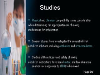Studies
• Physical and chemical compatibility is one consideration
when determining the appropriateness of mixing
medications for nebulization.
• Several studies have investigated the compatibility of
nebulizer solutions, including antibiotics and bronchodilators.
• Studies of the efficacy and safety of mixing
nebulizer medications have been limited, and few inhalation
solutions are approved by (FDA) to be mixed.
Page 25

 