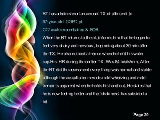 RT has administered an aerosol TX of albuterol to
67-year-old COPD pt.
CC/ acute exacerbation & SOB
When the RT returns to the pt. informs him that he began to
feel very shaky and nervous , beginning about 30 min after
the TX. He also noticed a tremor when he held his water
cup.His HR during the earlier TX. Was 84 beats/min. After
the RT did the assessment every thing was normal and stable
although the auscultation reveals mild wheezing and mild
tremor is apparent when he holds his hand out. He states that
he is now feeling better and the ‘ shakiness’ has subsided a
bit.
Page 29

 