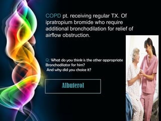COPD pt. receiving regular TX. Of
ipratropium bromide who require
additional bronchodilation for relief of
airflow obstruction.

Q: What do you think is the other appropriate
Bronchodilator for him?
And why did you choice it?

Albuterol

Page 30

 