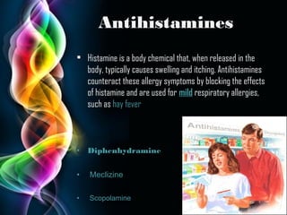 Antihistamines
• Histamine is a body chemical that, when released in the
body, typically causes swelling and itching. Antihistamines
counteract these allergy symptoms by blocking the effects
of histamine and are used for mild respiratory allergies,
such as hay fever

•

Diphenhydramine

•

Meclizine

•

Scopolamine

Page 9

 