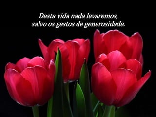 Desta vida nada levaremos, 
salvo os gestos de generosidade. 
 