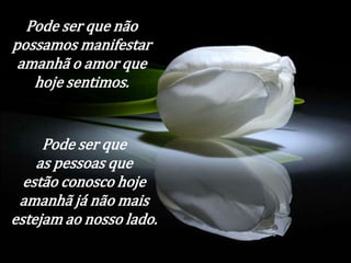 Pode ser que não 
possamos manifestar 
amanhã o amor que 
hoje sentimos. 
Pode ser que 
as pessoas que 
estão conosco hoje 
amanhã já não mais 
estejam ao nosso lado. 
 