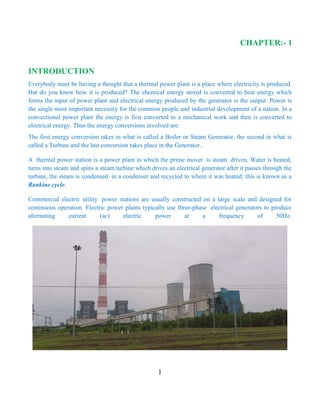 1
CHAPTER:- 1
INTRODUCTION
Everybody must be having a thought that a thermal power plant is a place where electricity is produced.
But do you know how it is produced? The chemical energy stored is converted to heat energy which
forms the input of power plant and electrical energy produced by the generator is the output. Power is
the single most important necessity for the common people and industrial development of a nation. In a
convectional power plant the energy is first converted to a mechanical work and then is converted to
electrical energy. Thus the energy conversions involved are:
The first energy conversion takes in what is called a Boiler or Steam Generator, the second in what is
called a Turbine and the last conversion takes place in the Generator.
A thermal power station is a power plant in which the prime mover is steam driven. Water is heated,
turns into steam and spins a steam turbine which drives an electrical generator after it passes through the
turbine, the steam is condensed in a condenser and recycled to where it was heated; this is known as a
Rankine cycle.
Commercial electric utility power stations are usually constructed on a large scale and designed for
continuous operation. Electric power plants typically use three-phase electrical generators to produce
alternating current (ac) electric power at a frequency of 50Hz.
 