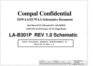 A
A
B
B
C
C
D
D
E
E
1 1
2 2
3 3
4 4
ZSWAA/ZCWAA Schematics Document
Compal Confidential
LA-B301P REV 1.0 Schematic
Intel Processor (Haswell ULT/Broadwell U)
2014-02-10 Rev 1.0
AMD GPU Jet Pro/Topaz XT S3 (Single Rank)
Intel Haswell ULT/Broadwell U with DDR3L
Title
Size Document Number Rev
Date: Sheet of
Security Classification Compal Secret Data
THIS SHEET OF ENGINEERING DRAWING IS THE PROPRIETARY PROPERTY OF COMPAL ELECTRONICS, INC. AND CONTAINS CONFIDENTIAL
AND TRADE SECRET INFORMATION. THIS SHEET MAY NOT BE TRANSFERED FROM THE CUSTODY OF THE COMPETENT DIVISION OF R&D
DEPARTMENT EXCEPT AS AUTHORIZED BY COMPAL ELECTRONICS, INC. NEITHER THIS SHEET NOR THE INFORMATION IT CONTAINS
MAY BE USED BY OR DISCLOSED TO ANY THIRD PARTY WITHOUT PRIOR WRITTEN CONSENT OF COMPAL ELECTRONICS, INC.
Issued Date Deciphered Date
ZSWAA/ZCWAA LA-B301P 1.0
Cover Page
Custom
1 52
Monday, February 10, 2014
2013/09/25 2016/09/25
Compal Electronics, Inc.
Title
Size Document Number Rev
Date: Sheet of
Security Classification Compal Secret Data
THIS SHEET OF ENGINEERING DRAWING IS THE PROPRIETARY PROPERTY OF COMPAL ELECTRONICS, INC. AND CONTAINS CONFIDENTIAL
AND TRADE SECRET INFORMATION. THIS SHEET MAY NOT BE TRANSFERED FROM THE CUSTODY OF THE COMPETENT DIVISION OF R&D
DEPARTMENT EXCEPT AS AUTHORIZED BY COMPAL ELECTRONICS, INC. NEITHER THIS SHEET NOR THE INFORMATION IT CONTAINS
MAY BE USED BY OR DISCLOSED TO ANY THIRD PARTY WITHOUT PRIOR WRITTEN CONSENT OF COMPAL ELECTRONICS, INC.
Issued Date Deciphered Date
ZSWAA/ZCWAA LA-B301P 1.0
Cover Page
Custom
1 52
Monday, February 10, 2014
2013/09/25 2016/09/25
Compal Electronics, Inc.
Title
Size Document Number Rev
Date: Sheet of
Security Classification Compal Secret Data
THIS SHEET OF ENGINEERING DRAWING IS THE PROPRIETARY PROPERTY OF COMPAL ELECTRONICS, INC. AND CONTAINS CONFIDENTIAL
AND TRADE SECRET INFORMATION. THIS SHEET MAY NOT BE TRANSFERED FROM THE CUSTODY OF THE COMPETENT DIVISION OF R&D
DEPARTMENT EXCEPT AS AUTHORIZED BY COMPAL ELECTRONICS, INC. NEITHER THIS SHEET NOR THE INFORMATION IT CONTAINS
MAY BE USED BY OR DISCLOSED TO ANY THIRD PARTY WITHOUT PRIOR WRITTEN CONSENT OF COMPAL ELECTRONICS, INC.
Issued Date Deciphered Date
ZSWAA/ZCWAA LA-B301P 1.0
Cover Page
Custom
1 52
Monday, February 10, 2014
2013/09/25 2016/09/25
Compal Electronics, Inc.
 