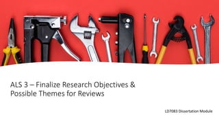 ALS 3 – Finalize Research Objectives &
Possible Themes for Reviews
LD7083 Dissertation Module
 
