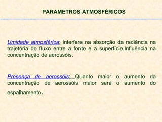 PARAMETROS ATMOSFÉRICOS Umidade atmosférica :  interfere na absorção da radiância na trajetória do fluxo entre a fonte e a superfície.Influência na concentração de aerossóis. Presença de aerossóis :  Quanto maior o aumento da concentração de aerossóis maior será o aumento do espalhamento . 