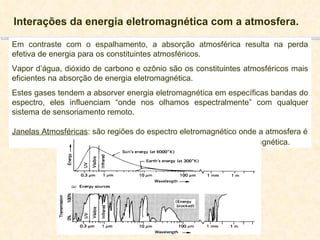 Interações da energia eletromagnética com a atmosfera. Em contraste com o espalhamento, a absorção atmosférica resulta na perda efetiva de energia para os constituintes atmosféricos. Vapor d’água, dióxido de carbono e ozônio são os constituintes atmosféricos mais eficientes na absorção de energia eletromagnética.  Estes gases tendem a absorver energia eletromagnética em específicas bandas do espectro, eles influenciam “onde nos olhamos espectralmente” com qualquer sistema de sensoriamento remoto. Janelas Atmosféricas : são regiões do espectro eletromagnético onde a atmosfera é   particularmente transmissiva a energia eletromagnética. 