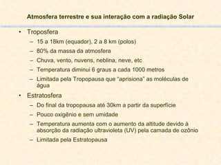Atmosfera terrestre e sua interação com a radiação Solar Troposfera 15 a 18km (equador), 2 a 8 km (polos) 80% da massa da atmosfera Chuva, vento, nuvens, neblina, neve, etc Temperatura diminui 6 graus a cada 1000 metros Limitada pela Tropopausa que “aprisiona” as moléculas de água Estratosfera Do final da tropopausa até 30km a partir da superfície Pouco oxigênio e sem umidade Temperatura aumenta com o aumento da altitude devido à absorção da radiação ultravioleta (UV) pela camada de ozônio Limitada pela Estratopausa 