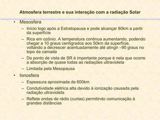 Atmosfera terrestre e sua interação com a radiação Solar Mesosfera Início logo após a Estratopausa e pode alcançar 80km a partir da superfície Rica em ozônio. A temperatura continua aumentando, podendo chegar a 10 graus centígrados aos 50km da superfície, voltando a decrescer acentuadamente até atingir –90 graus no topo da camada Do ponto de vista de SR é importante porque é nela que ocorre a absorção de quase todas as radiações ultravioleta Limitada pela Mesopausa Ionosfera Espessura aproximada de 600km Condutividade elétrica alta devido à ionização causada pela radiação ultravioleta Reflete ondas de rádio (curtas) permitindo comunicação à grandes distâncias 