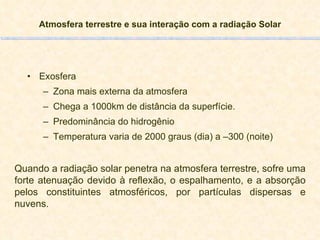 Atmosfera terrestre e sua interação com a radiação Solar Exosfera Zona mais externa da atmosfera Chega a 1000km de distância da superfície. Predominância do hidrogênio Temperatura varia de 2000 graus (dia) a –300 (noite) Quando a radiação solar penetra na atmosfera terrestre, sofre uma forte atenuação devido à reflexão, o espalhamento, e a absorção pelos constituintes atmosféricos, por partículas dispersas e nuvens. 
